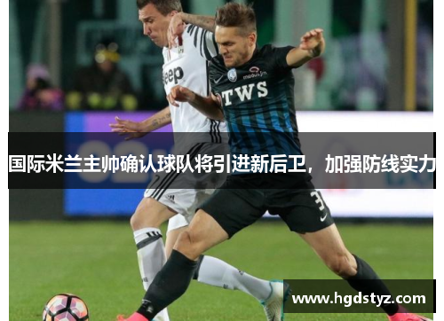 国际米兰主帅确认球队将引进新后卫，加强防线实力