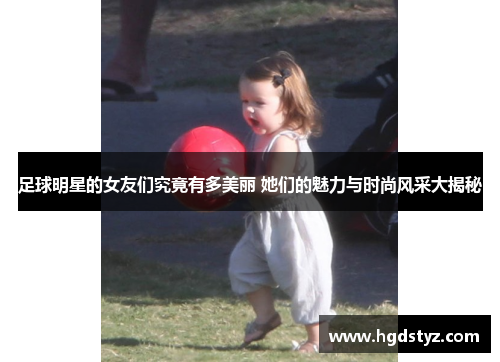 足球明星的女友们究竟有多美丽 她们的魅力与时尚风采大揭秘
