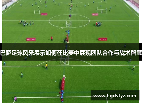 巴萨足球风采展示如何在比赛中展现团队合作与战术智慧